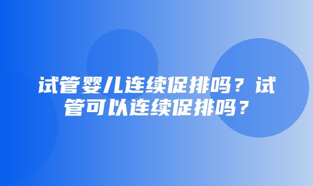 试管婴儿连续促排吗？试管可以连续促排吗？