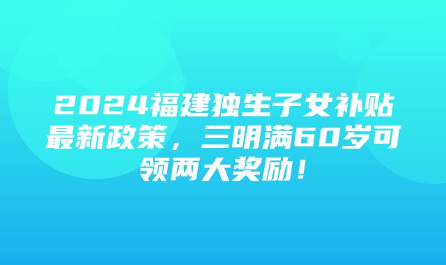 2024福建独生子女补贴最新政策，三明满60岁可领两大奖励！