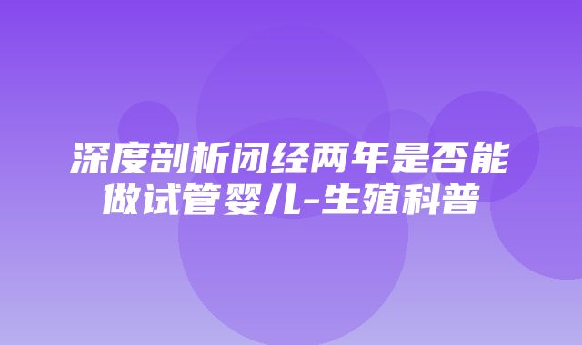 深度剖析闭经两年是否能做试管婴儿-生殖科普