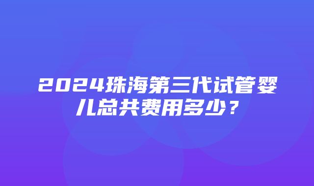 2024珠海第三代试管婴儿总共费用多少？