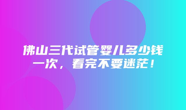 佛山三代试管婴儿多少钱一次，看完不要迷茫！