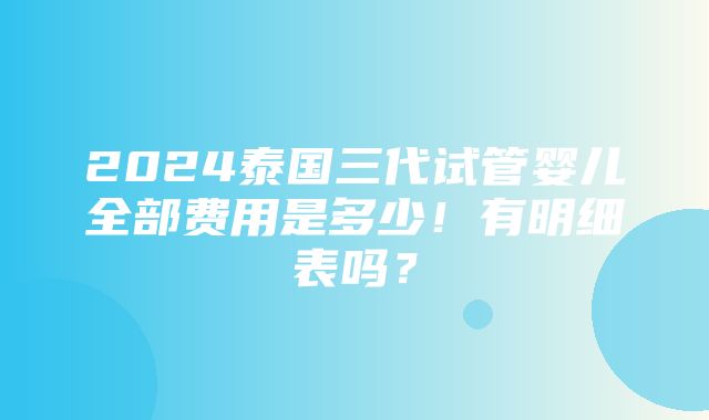 2024泰国三代试管婴儿全部费用是多少！有明细表吗？