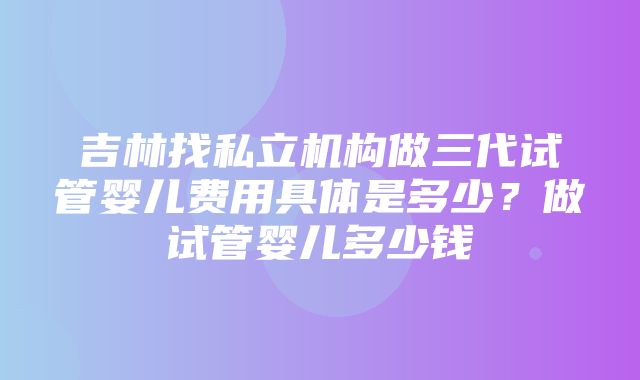 吉林找私立机构做三代试管婴儿费用具体是多少？做试管婴儿多少钱