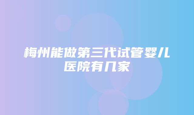 梅州能做第三代试管婴儿医院有几家