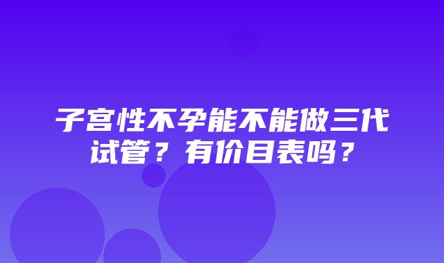 子宫性不孕能不能做三代试管？有价目表吗？