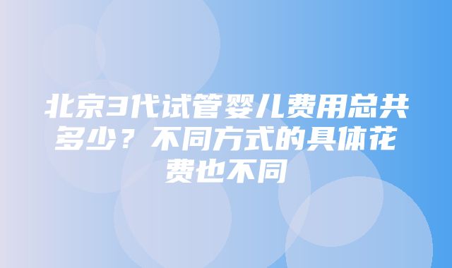 北京3代试管婴儿费用总共多少？不同方式的具体花费也不同