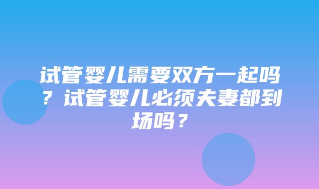 试管婴儿需要双方一起吗？试管婴儿必须夫妻都到场吗？