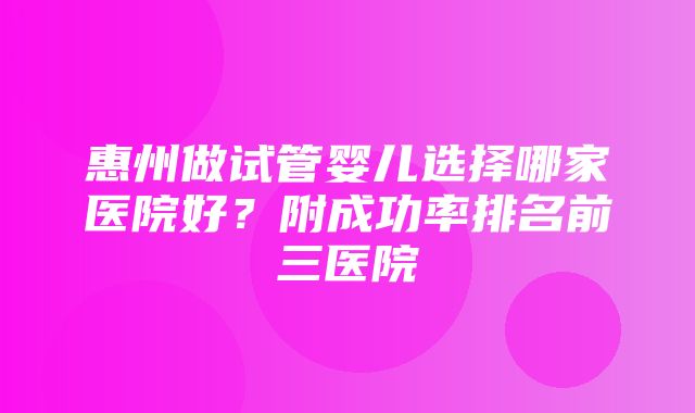 惠州做试管婴儿选择哪家医院好？附成功率排名前三医院