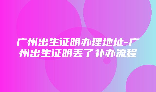 广州出生证明办理地址-广州出生证明丢了补办流程