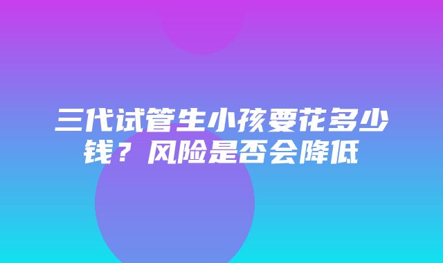 三代试管生小孩要花多少钱？风险是否会降低