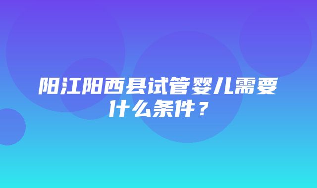 阳江阳西县试管婴儿需要什么条件？