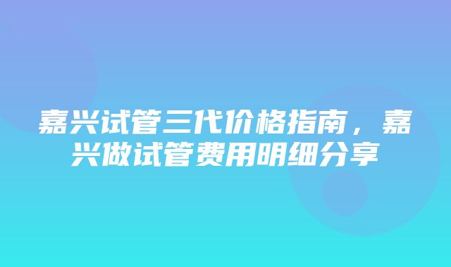 嘉兴试管三代价格指南，嘉兴做试管费用明细分享