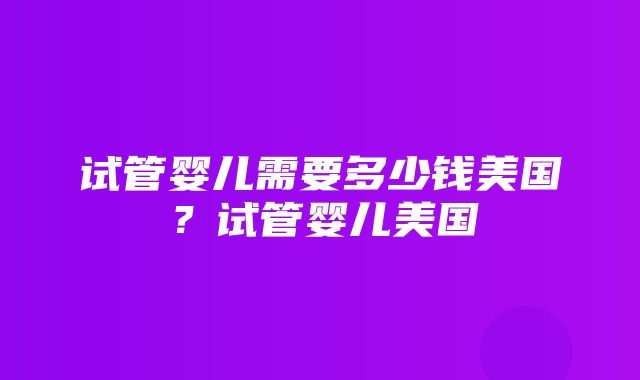 试管婴儿需要多少钱美国？试管婴儿美国