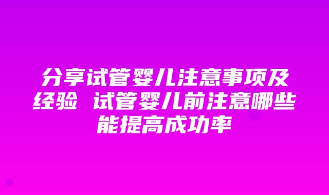 分享试管婴儿注意事项及经验 试管婴儿前注意哪些能提高成功率