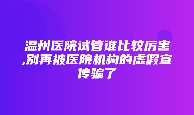 温州医院试管谁比较厉害,别再被医院机构的虚假宣传骗了