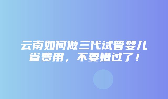 云南如何做三代试管婴儿省费用，不要错过了！