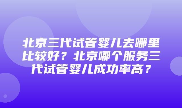 北京三代试管婴儿去哪里比较好？北京哪个服务三代试管婴儿成功率高？