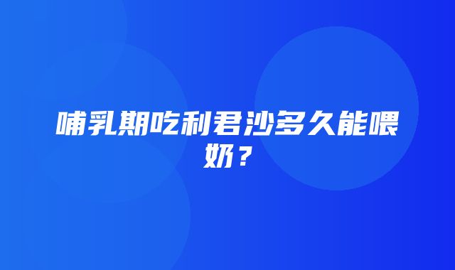 哺乳期吃利君沙多久能喂奶？