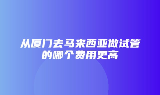 从厦门去马来西亚做试管的哪个费用更高