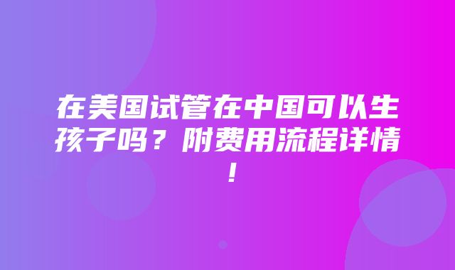 在美国试管在中国可以生孩子吗？附费用流程详情！