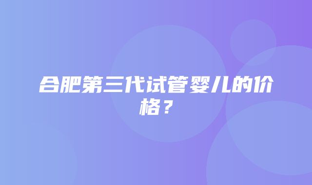 合肥第三代试管婴儿的价格？