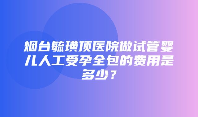 烟台毓璜顶医院做试管婴儿人工受孕全包的费用是多少？