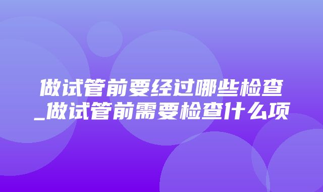 做试管前要经过哪些检查_做试管前需要检查什么项