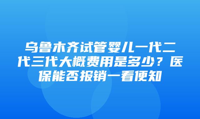 乌鲁木齐试管婴儿一代二代三代大概费用是多少？医保能否报销一看便知