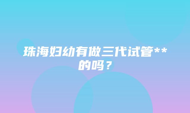 珠海妇幼有做三代试管**的吗？