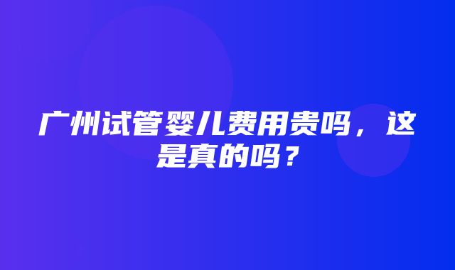 广州试管婴儿费用贵吗，这是真的吗？