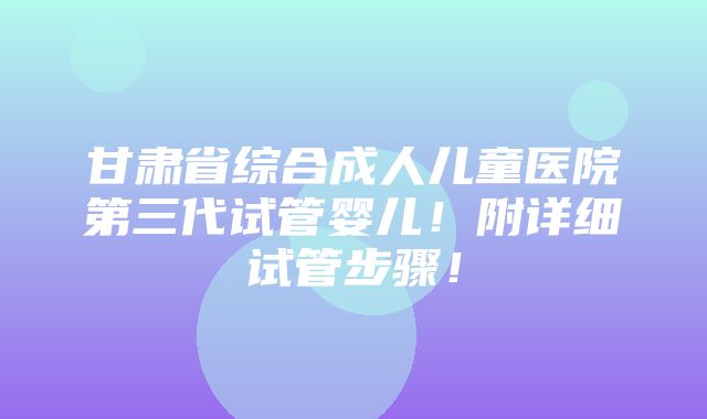 甘肃省综合成人儿童医院第三代试管婴儿！附详细试管步骤！