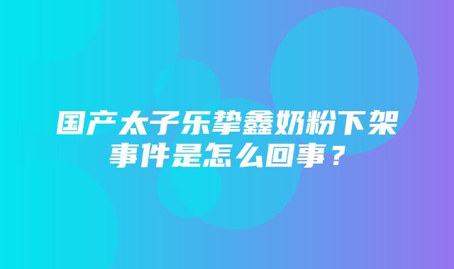 国产太子乐挚鑫奶粉下架事件是怎么回事？