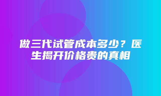 做三代试管成本多少？医生揭开价格贵的真相