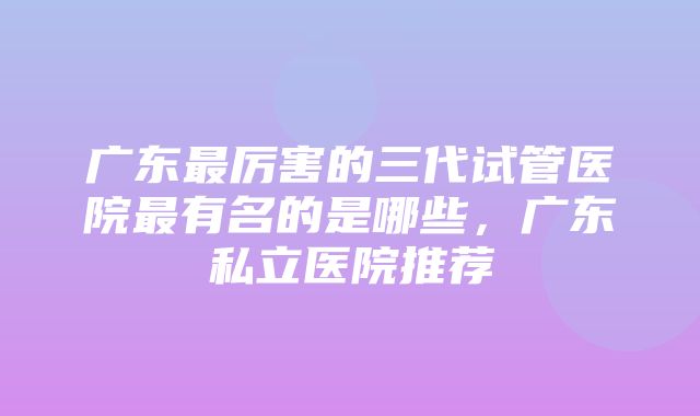 广东最厉害的三代试管医院最有名的是哪些，广东私立医院推荐