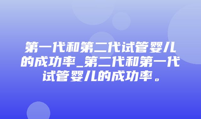 第一代和第二代试管婴儿的成功率_第二代和第一代试管婴儿的成功率。