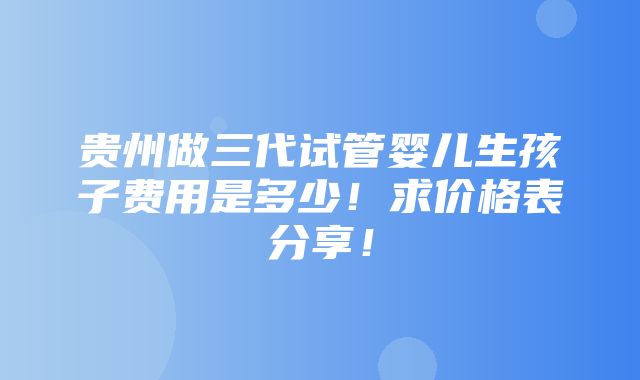 贵州做三代试管婴儿生孩子费用是多少！求价格表分享！