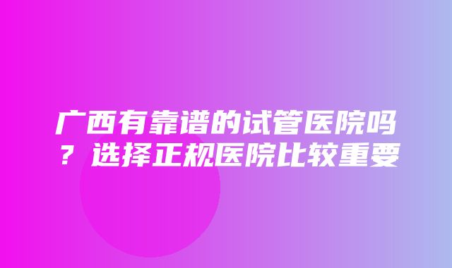 广西有靠谱的试管医院吗？选择正规医院比较重要