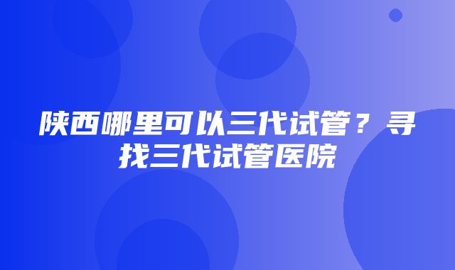 陕西哪里可以三代试管？寻找三代试管医院