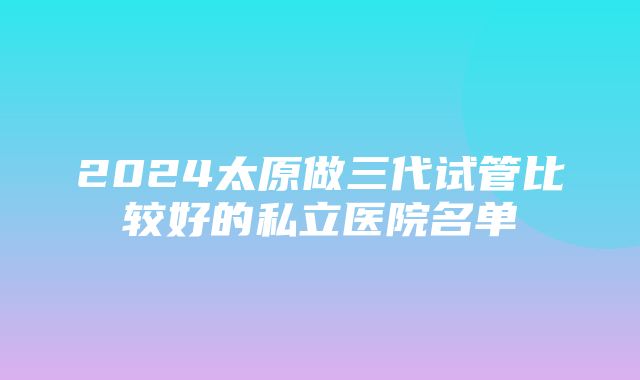 2024太原做三代试管比较好的私立医院名单