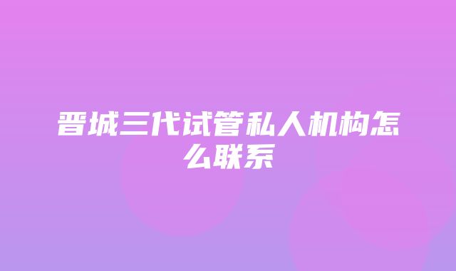 晋城三代试管私人机构怎么联系