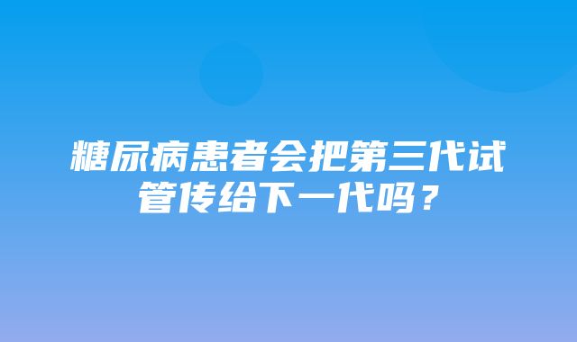 糖尿病患者会把第三代试管传给下一代吗？