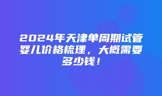 2024年天津单周期试管婴儿价格梳理，大概需要多少钱！