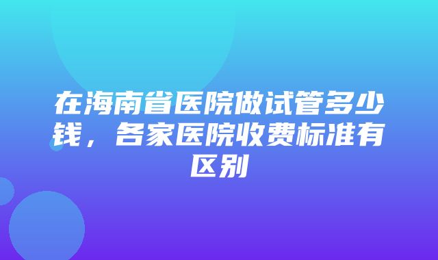 在海南省医院做试管多少钱，各家医院收费标准有区别