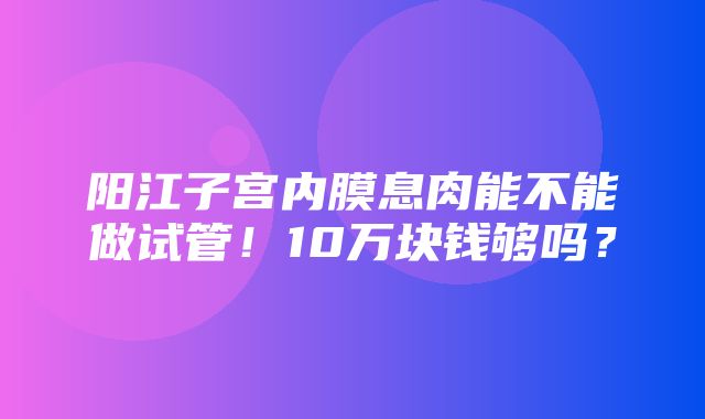 阳江子宫内膜息肉能不能做试管！10万块钱够吗？