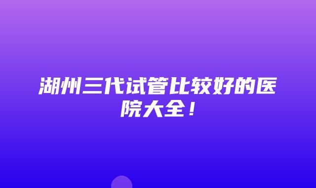 湖州三代试管比较好的医院大全！