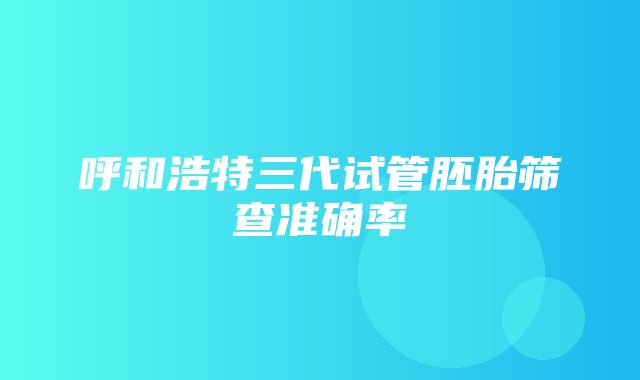 呼和浩特三代试管胚胎筛查准确率