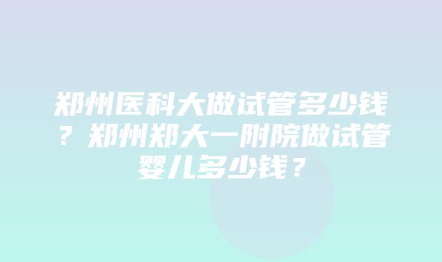 郑州医科大做试管多少钱？郑州郑大一附院做试管婴儿多少钱？