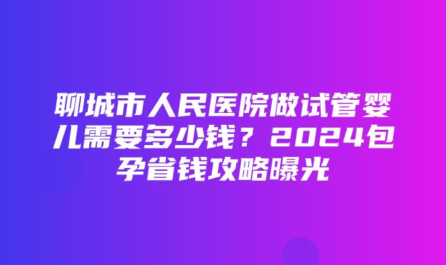 聊城市人民医院做试管婴儿需要多少钱？2024包孕省钱攻略曝光