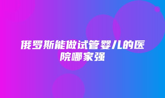 俄罗斯能做试管婴儿的医院哪家强