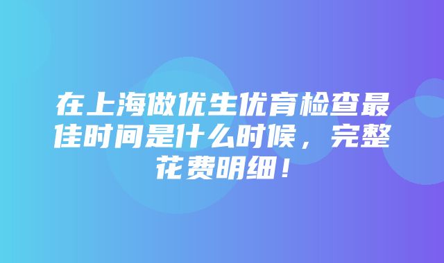 在上海做优生优育检查最佳时间是什么时候，完整花费明细！